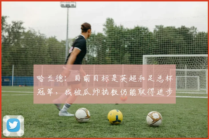 哈兰德：目前目标是英超和足总杯冠军，我被瓜帅执教仍能取得进步