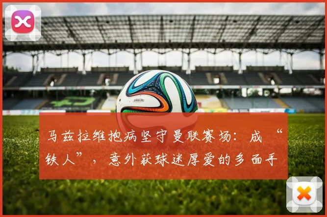 马兹拉维抱病坚守曼联赛场：成 “铁人”，意外获球迷厚爱的多面手
