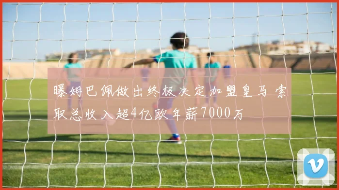 曝姆巴佩做出终极决定加盟皇马 索取总收入超4亿欧年薪7000万