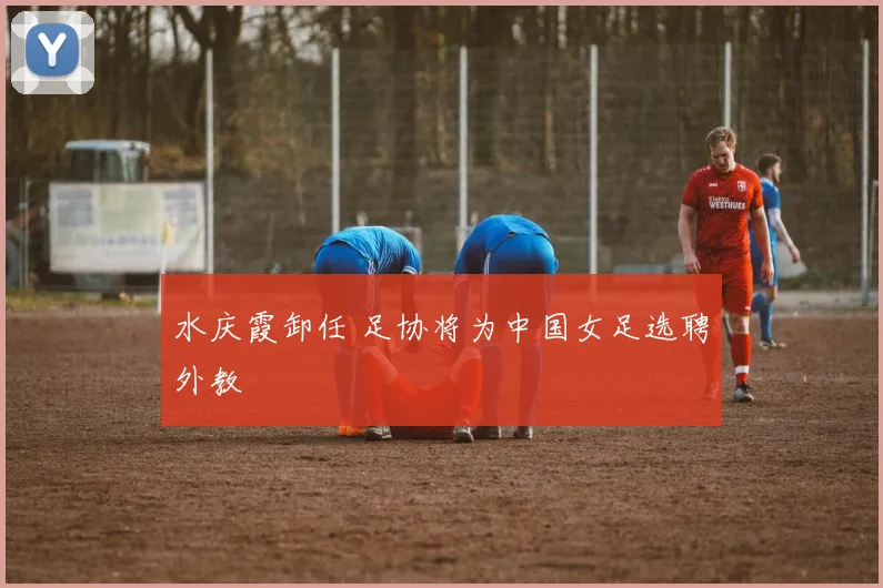 水庆霞卸任 足协将为中国女足选聘外教