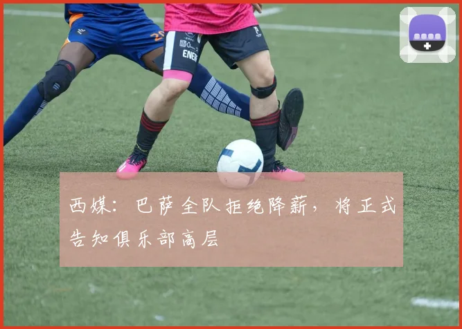 西媒：巴萨全队拒绝降薪，将正式告知俱乐部高层