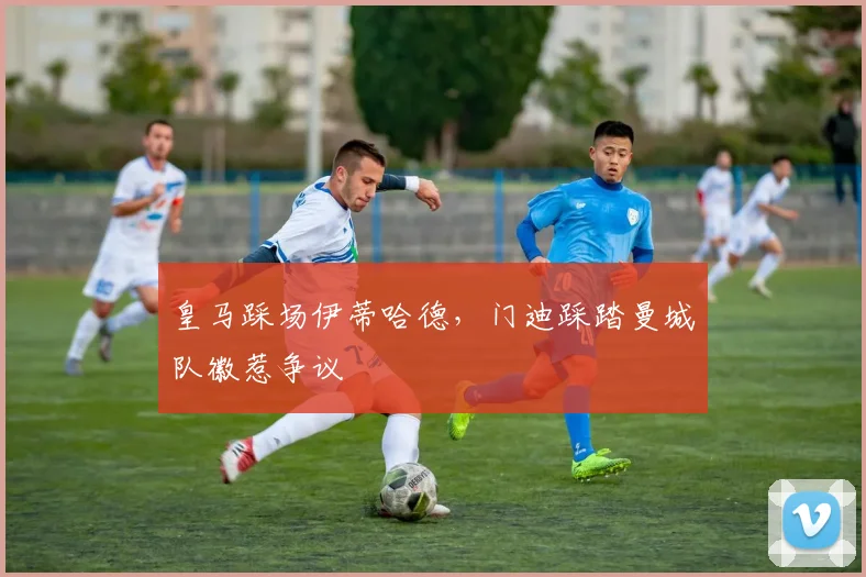 皇马踩场伊蒂哈德，门迪踩踏曼城队徽惹争议