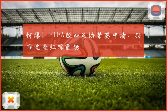 惊爆！FIFA驳回足协禁赛申请，孙准浩重归绿茵场