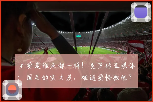 主要是谁来都一样！克罗地亚媒体：国足的实力差，难道要怪教练？