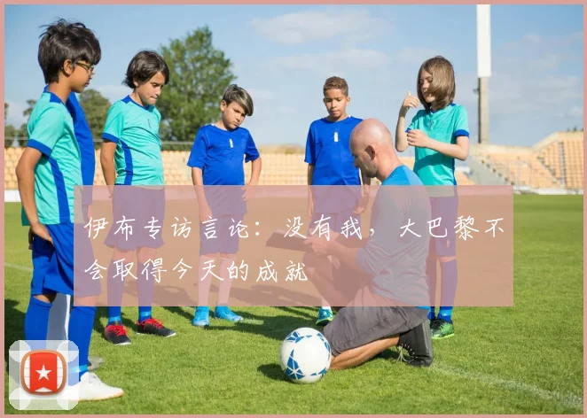 伊布专访言论：没有我，大巴黎不会取得今天的成就