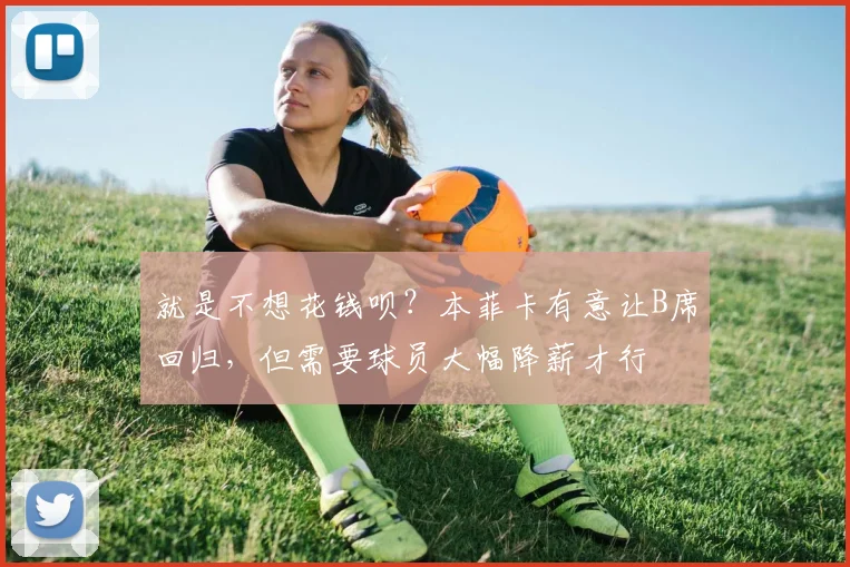 就是不想花钱呗？本菲卡有意让B席回归，但需要球员大幅降薪才行
