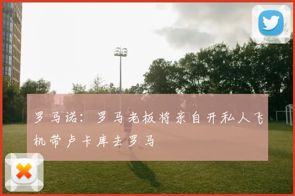 罗马诺：罗马老板将亲自开私人飞机带卢卡库去罗马