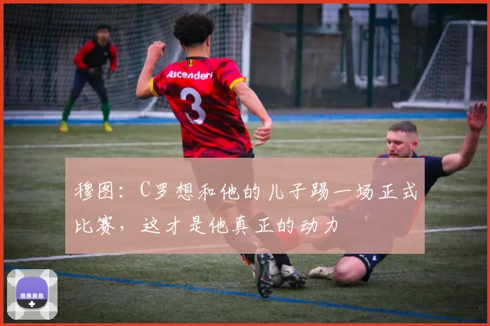 穆图：C罗想和他的儿子踢一场正式比赛，这才是他真正的动力