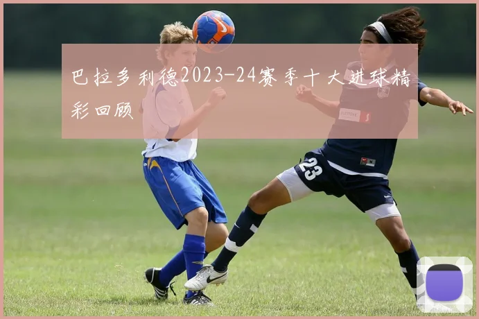巴拉多利德2023-24赛季十大进球精彩回顾