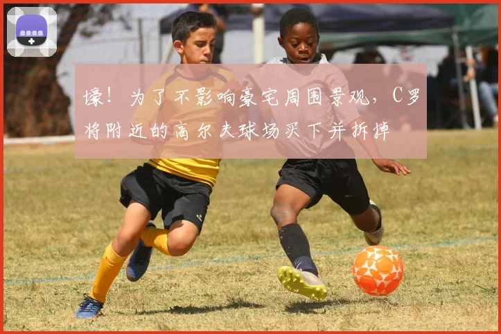 壕！为了不影响豪宅周围景观，C罗将附近的高尔夫球场买下并拆掉