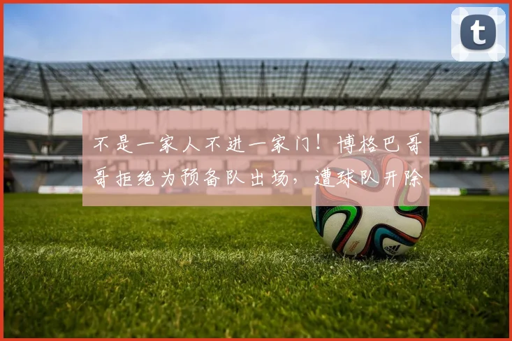 不是一家人不进一家门！博格巴哥哥拒绝为预备队出场，遭球队开除