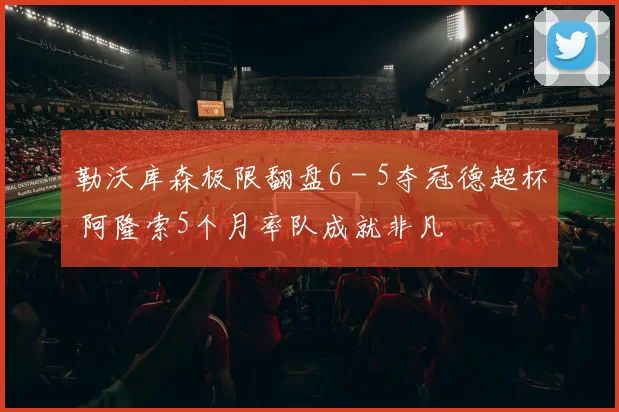 勒沃库森极限翻盘6 - 5夺冠德超杯 阿隆索5个月率队成就非凡