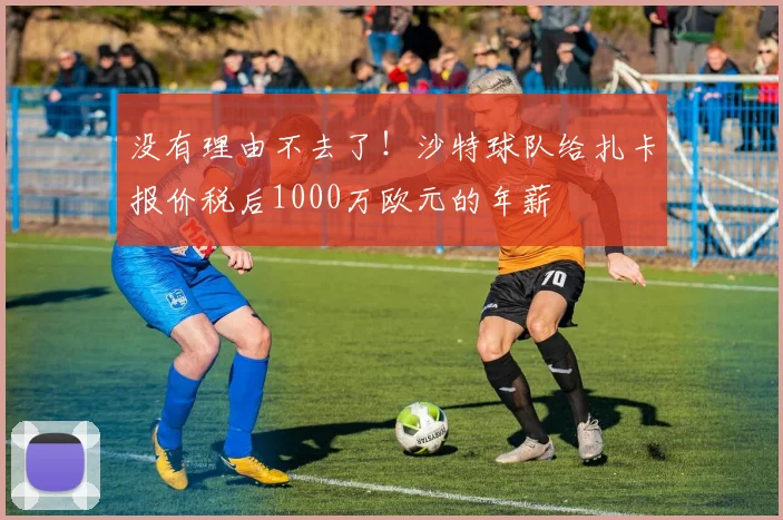 没有理由不去了！沙特球队给扎卡报价税后1000万欧元的年薪