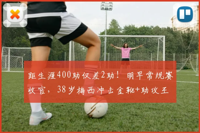 距生涯400助仅差2助！明早常规赛收官，38岁梅西冲击金靴+助攻王