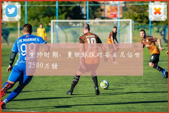 索帅时期，曼联球探对安东尼估价2500万镑
