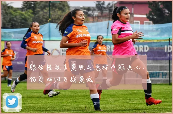 滕哈格放言曼联足总杯夺冠决心，伤员回归可战曼城