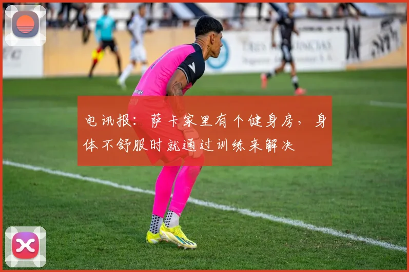 电讯报：萨卡家里有个健身房，身体不舒服时就通过训练来解决