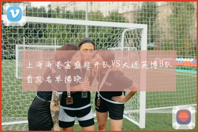 上海海港富盛经开队VS大连英博B队首发名单揭晓