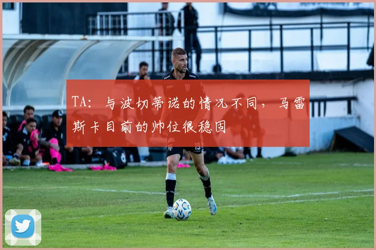 TA：与波切蒂诺的情况不同，马雷斯卡目前的帅位很稳固