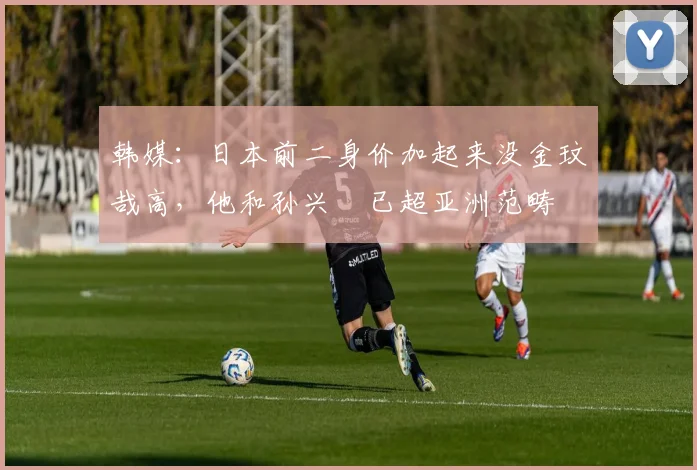 韩媒：日本前二身价加起来没金玟哉高，他和孙兴慜已超亚洲范畴