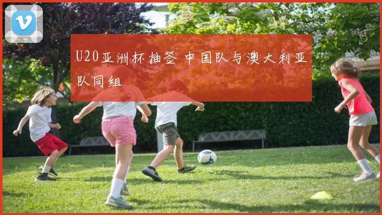U20亚洲杯抽签 中国队与澳大利亚队同组