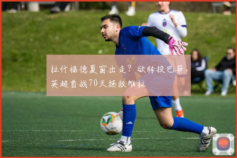 拉什福德夏窗出走？欲转投巴萨，英超首战70天拯救维拉