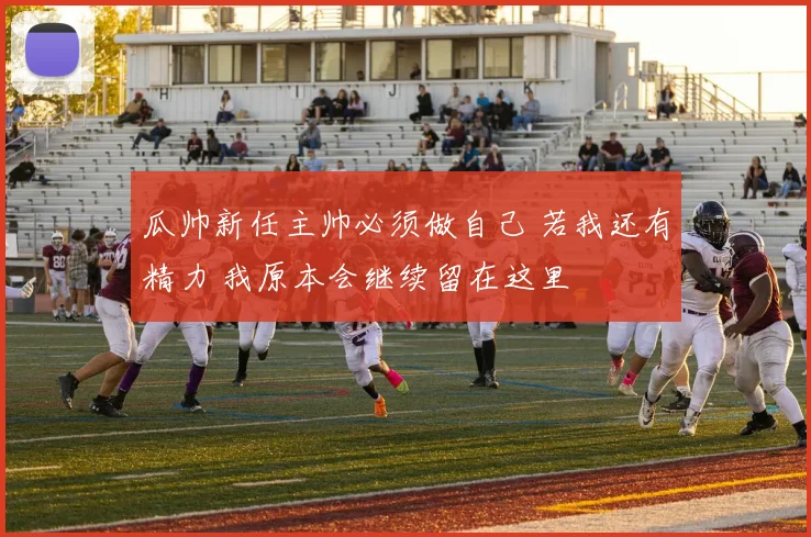 瓜帅新任主帅必须做自己 若我还有精力 我原本会继续留在这里
