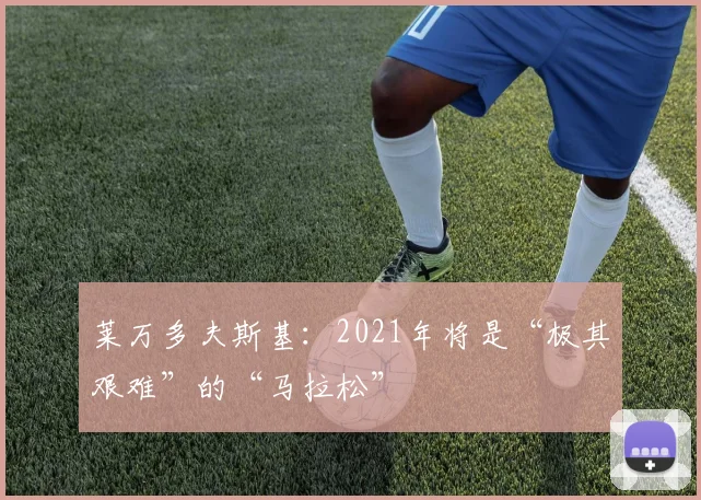 莱万多夫斯基：2021年将是“极其艰难”的“马拉松”
