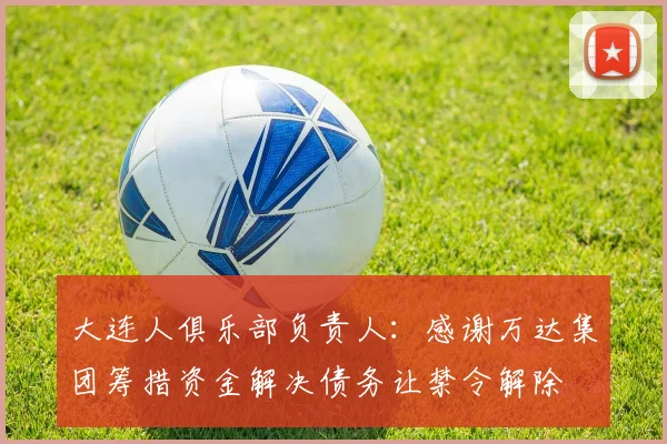 大连人俱乐部负责人：感谢万达集团筹措资金解决债务让禁令解除