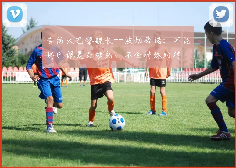 专访大巴黎舰长--波切蒂诺：不论姆巴佩是否续约，不会特殊对待