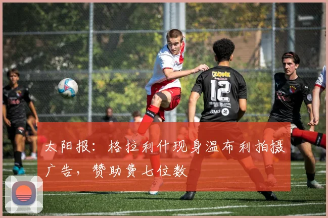 太阳报：格拉利什现身温布利拍摄广告，赞助费七位数