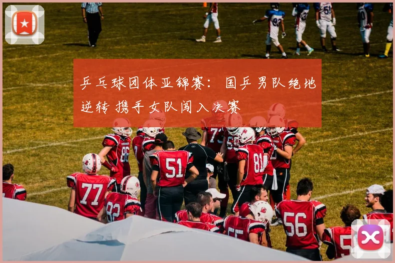 乒乓球团体亚锦赛：国乒男队绝地逆转 携手女队闯入决赛