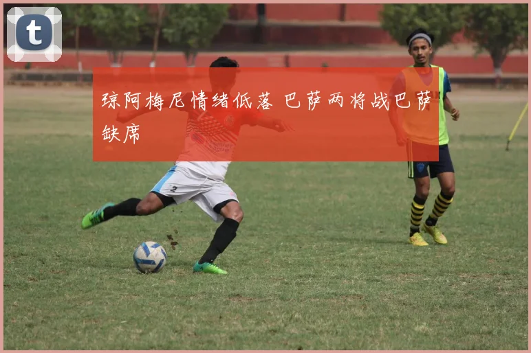 琼阿梅尼情绪低落 巴萨两将战巴萨缺席