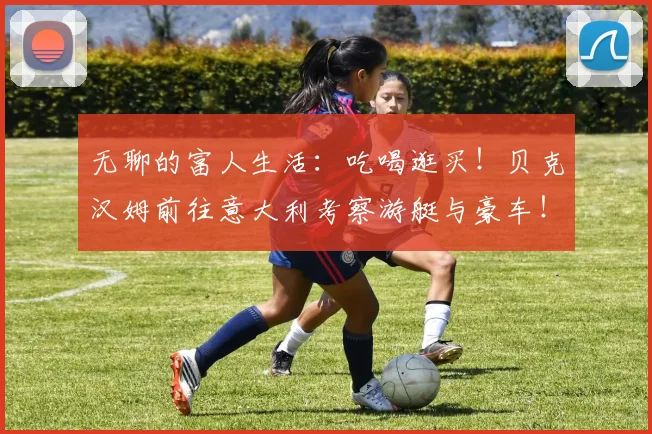无聊的富人生活：吃喝逛买！贝克汉姆前往意大利考察游艇与豪车！