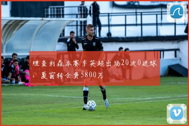 理查利森本赛季英超出场20次0进球，夏窗转会费5800万